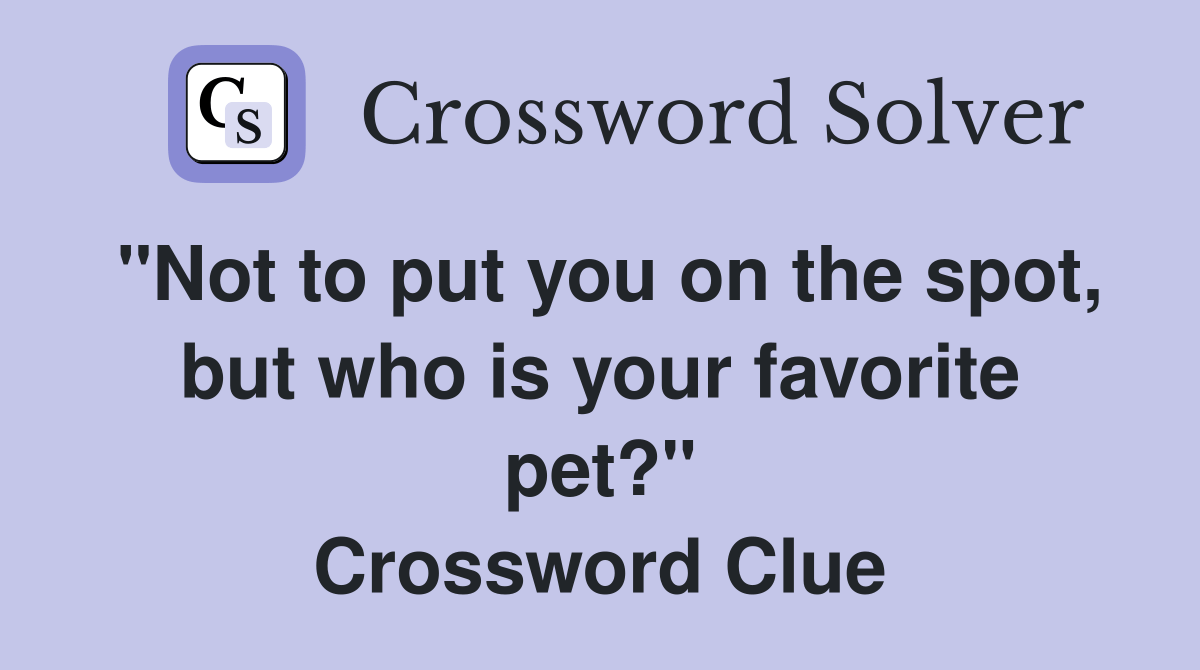"Not to put you on the spot, but who is your favorite pet?" Crossword